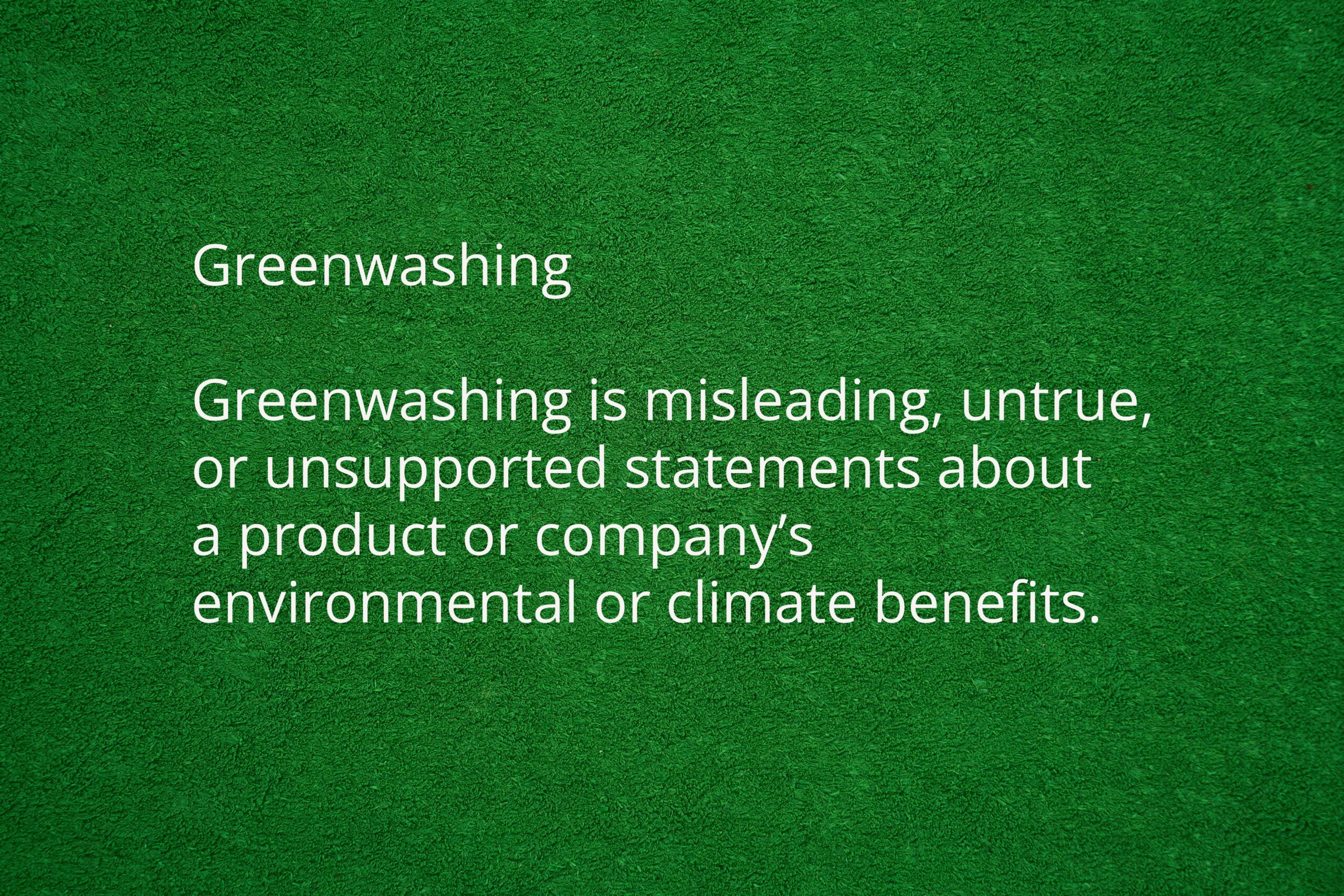 Green textured background with the word greenwashing. 

Followed by the definition of greenwashing. 
Greenwashing is misleading, untrue, or unsupported statements about 
a product or company’s environmental or climate benefits.
